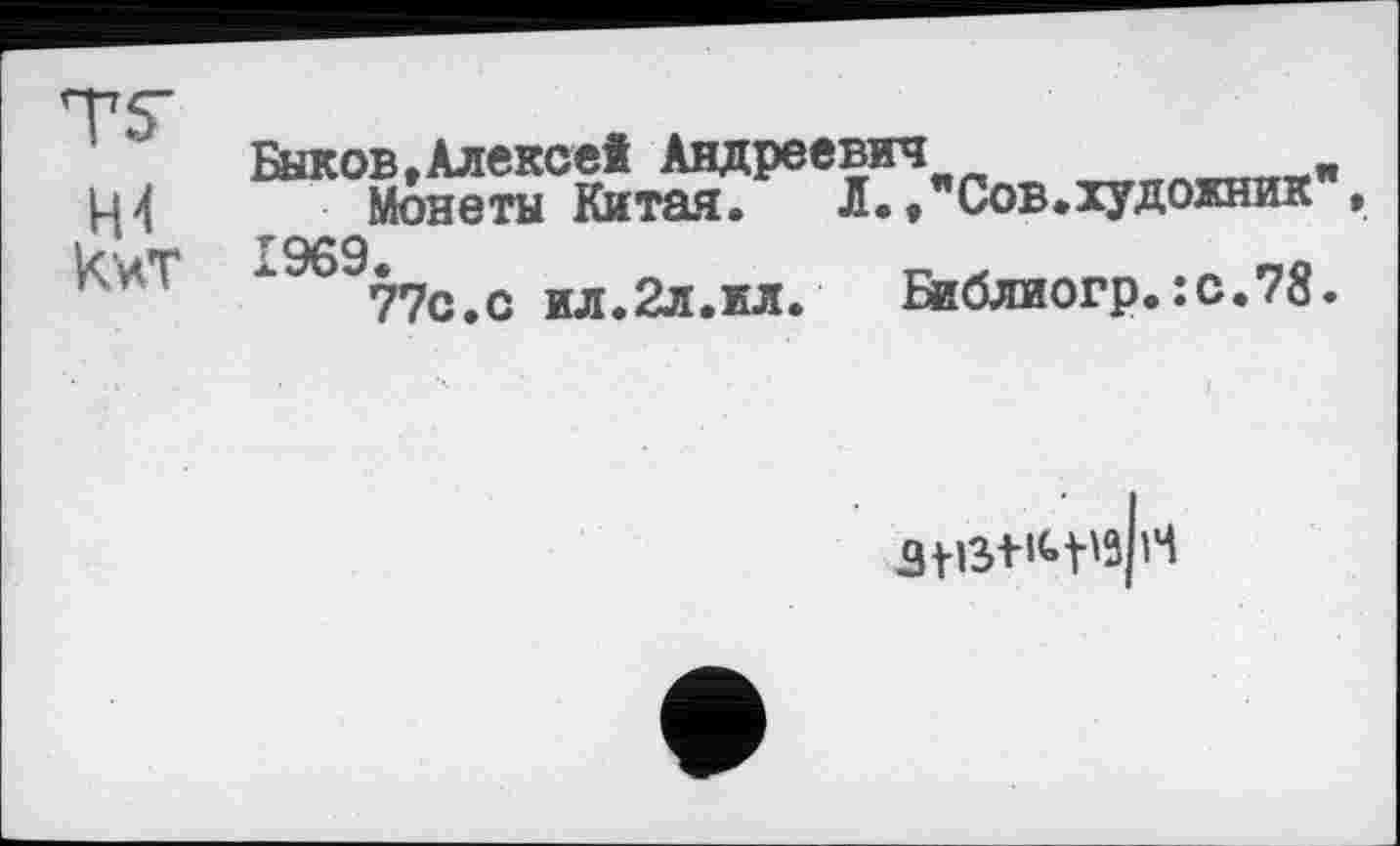 ﻿Н4 кит
Быков»Алексе! Андреевич
Монеты Китая.	Л.,"Сов.художник",
1969.
77с.с ил.2л.ил. Библиогр.:с.78.
